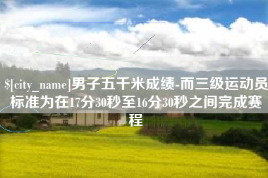 新乡男子五千米成绩-而三级运动员标准为在17分30秒至16分30秒之间完成赛程