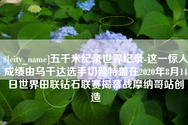 新乡五千米纪录世界纪录-这一惊人成绩由乌干达选手切普特盖在2020年8月14日世界田联钻石联赛揭幕战摩纳哥站创造