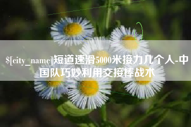 新乡短道速滑5000米接力几个人-中国队巧妙利用交接棒战术