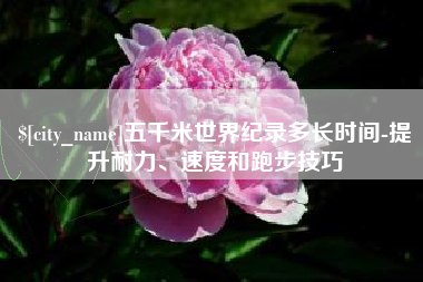 新乡五千米世界纪录多长时间-提升耐力、速度和跑步技巧
