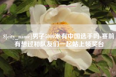 新乡男子5000米有中国选手吗-赛前有想过和队友们一起站上领奖台