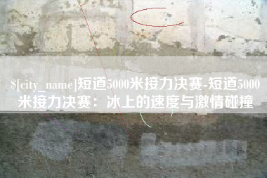 新乡短道5000米接力决赛-短道5000米接力决赛：冰上的速度与激情碰撞
