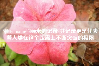 新乡5000米的记录-其记录更是代表着人类在这个距离上不断突破的极限