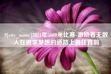 新乡2021年5000米比赛-激励着无数人在追求梦想的道路上勇往直前