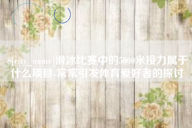 新乡滑冰比赛中的5000米接力属于什么项目-常常引发体育爱好者的探讨