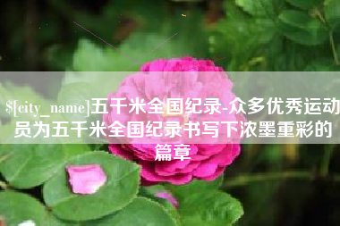 新乡五千米全国纪录-众多优秀运动员为五千米全国纪录书写下浓墨重彩的篇章